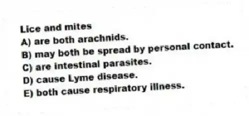 Lice and mites
A) are both arachnids.
B) may both be spread by personal contact.
C) are intestinal parasites.
D) cause Lyme disease.
E) both cause respiratory illness.