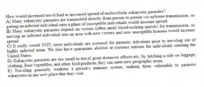 How would increased travel lead to increased spread of multicellular eukaryotic parasites?
A) Many eukaryotic parasites are transmitted directly from person to person via airborne transmission, so getting an infected individual onto a plane of susceptible individuals would increase spread.
B) Many eukaryotic parasites depend on vectors (often small blood-sucking insects) for transmission, so moving an infected individual into an area with new vectors and new susceptible humans would increase spread.
C) It really would NOT; most individuals are screened for parasitic infections prior to traveling out of highly infected areas. We also have quarantine abilities at customs stations for individuals entering the United States.
D) Eukaryotic parasites are too small to travel great distances effectively; by hitching a ride on luggage, clothing, fruit/vegetables, and other food products, they can enter new geographic areas.
E) Traveling generally weakens a person's immune system, making them vulnerable to parasitic eukaryotes in any new place that they visit.