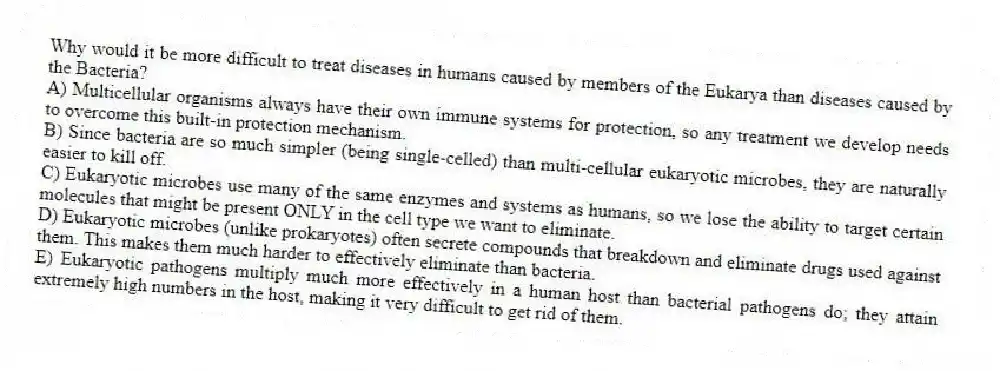 Why would it be more difficult to treat diseases in humans caused by members of the Eukarya than diseases caused by the Bacteria?
A) Multicellular organisms always have their own immune systems for protection, so any treatment we develop needs to overcome this built-in protection mechanism.
B) Since bacteria are so much simpler (being single-celled) than multi-cellular eukaryotic microbes, they are naturally easier to kill off.
C) Eukaryotic microbes use many of the same enzymes and systems as humans, so we lose the ability to target certain molecules that might be present ONLY in the cell type we want to eliminate.
D) Eukaryotic microbes (unlike prokaryotes) often secrete compounds that breakdown and eliminate drugs used against them. This makes them much harder to effectively eliminate than bacteria.
E) Eukaryotic pathogens multiply much more effectively in a human host than bacterial pathogens do; they attain extremely high numbers in the host, making it very difficult to get rid of them.