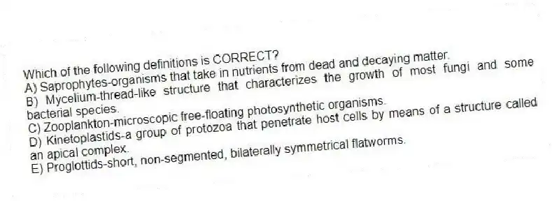 Which of the following definitions is CORRECT?
A) Saprophytes-organisms that take in nutrients from dead and decaying matter.
B) Mycelium-thread-like structure that characterizes the growth of most fungi and some bacterial species.
C) Zooplankton-microscopic free-floating photosynthetic organisms.
D) Kinetoplastids-a group of protozoa that penetrate host cells by means of a structure called an apical complex.
E) Proglottids-short, non-segmented, bilaterally symmetrical flatworms.