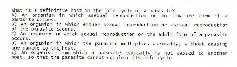 What is a definitive host in the life cycle of a parasite?
A) An organism in which asexual reproduction or an immature form of a parasite occurs.
B) An organism in which either sexual reproduction or asexual reproduction of the parasite occurs.
C) An organism in which sexual reproduction or the adult form of a parasite occurs.
D) An organism in which the parasite multiplies asexually, without causing any damage to the host.
E) An organism from which a parasite typically is not passed to another host, so that the parasite cannot complete its life cycle.