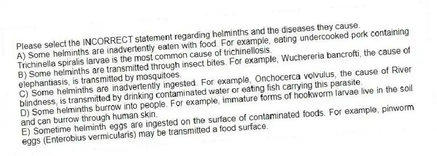Please select the INCORRECT statement regarding helminths and the diseases they cause.
A) Some helminths are inadvertently eaten with food. For example, eating undercooked pork containing Trichinella spiralis larvae is the most common cause of trichinellosis.
B) Some helminths are transmitted through insect bites. For example, Wuchereria bancrofti, the cause of elephantiasis, is transmitted by mosquitoes.
C) Some helminths are inadvertently ingested. For example, Onchocerca volvulus, the cause of River blindness, is transmitted by drinking contaminated water or eating fish carrying this parasite.
D) Some helminths burrow into people. For example, immature forms of hookworm larvae live in the soil and can burrow through human skin.
E) Sometime helminth eggs are ingested on the surface of contaminated foods. For example, pinworm eggs (Enterobius vermicularis) may be transmitted a food surface.