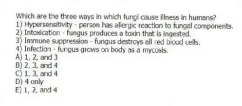 Which are the three ways in which fungi cause illness in humans?
1) Hypersensitivity - person has allergic reaction to fungal components.
2) Intoxication - fungus produces a toxin that is ingested.
3) Immune suppression - fungus destroys all red blood cells.
4) Infection - fungus grows on body as a mycosis.
A) 1, 2, and 3
B) 2, 3, and 4
C) 1, 3, and 4
D) 4 only
E) 1, 2, and 4