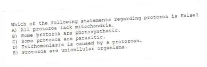 Which of the following statements regarding protozoa is False?
A) All protozoa lack mitochondria.
B) Some protozoa are photosynthetic.
C) Some protozoa are parasitic.
D) Trichomoniasis is caused by a protozoan.
E) Protozoa are unicellular organisms.