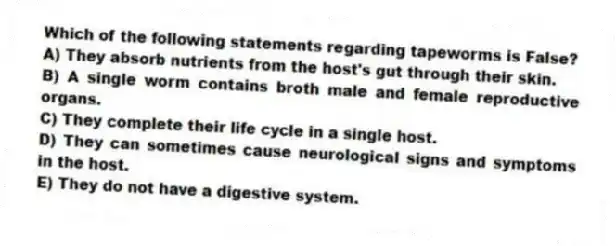 Which of the following statements regarding tapeworms is False?
A) They absorb nutrients from the host's gut through their skin.
B) A single worm contains broth male and female reproductive organs.
C) They complete their life cycle in a single host.
D) They can sometimes cause neurological signs and symptoms in the host.
E) They do not have a digestive system.