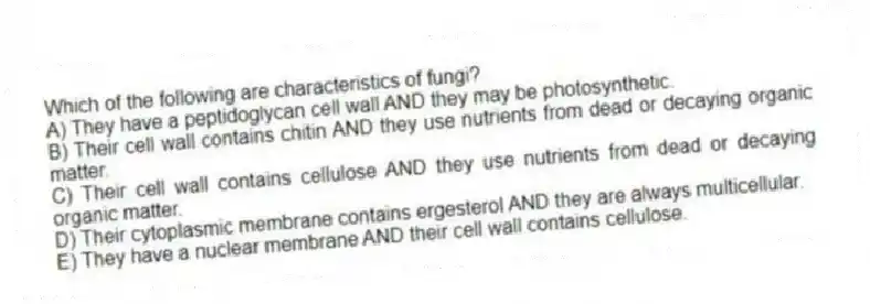 Which of the following are characteristics of fungi?
A) They have a peptidoglycan cell wall AND they may be photosynthetic.
B) Their cell wall contains chitin AND they use nutrients from dead or decaying organic matter.
C) Their cell wall contains cellulose AND they use nutrients from dead or decaying organic matter.
D) Their cytoplasmic membrane contains ergesterol AND they are always multicellular.
E) They have a nuclear membrane AND their cell wall contains cellulose.