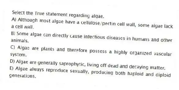 Select the True statement regarding algae.
A) Although most algae have a cellulose/pectin cell wall, some algae lack a cell wall.
B) Some algae can directly cause infectious diseases in humans and other animals.
C) Algae are plants and therefore possess a highly organized vascular system.
D) Algae are generally saprophytic, living off dead and decaying matter.
E) Algae always reproduce sexually, producing both haploid and diploid generations.