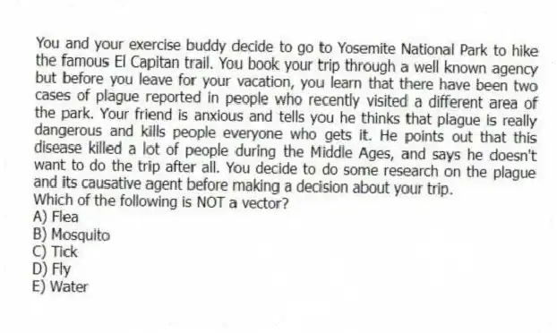 You and your exercise buddy decide to go to Yosemite National Park to hike the famous El Capitan trail. You book your trip through a well known agency but before you leave for your vacation, you learn that there have been two cases of plague reported in people who recently visited a different area of the park. Your friend is anxious and tells you he thinks that plague is really dangerous and kills people everyone who gets it. He points out that this disease killed a lot of people during the Middle Ages, and says he doesn't want to do the trip after all. You decide to do some research on the plague and its causative agent before making a decision about your trip.
-Which of the following is NOT a vector?
A) Flea
B) Mosquito
C) Tick
D) Fly
E) Water