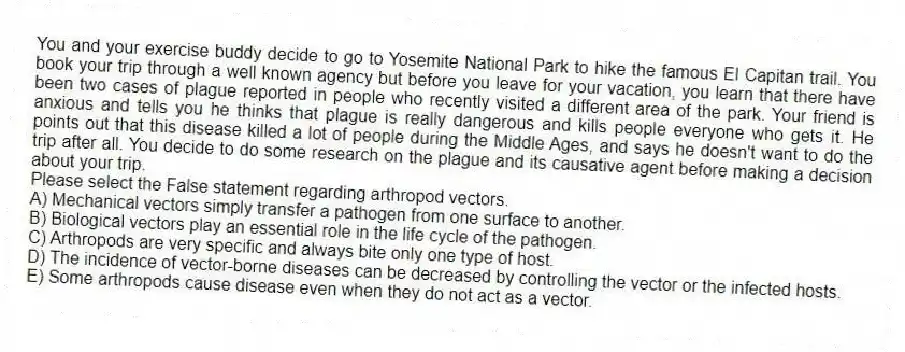 You and your exercise buddy decide to go to Yosemite National Park to hike the famous El Capitan trail. You book your trip through a well known agency but before you leave for your vacation, you learn that there have been two cases of plague reported in people who recently visited a different area of the park. Your friend is anxious and tells you he thinks that plague is really dangerous and kills people everyone who gets it. He points out that this disease killed a lot of people during the Middle Ages, and says he doesn't want to do the trip after all. You decide to do some research on the plague and its causative agent before making a decision about your trip.
-Please select the False statement regarding arthropod vectors.
A) Mechanical vectors simply transfer a pathogen from one surface to another.
B) Biological vectors play an essential role in the life cycle of the pathogen.
C) Arthropods are very specific and always bite only one type of host.
D) The incidence of vector-borne diseases can be decreased by controlling the vector or the infected hosts.
E) Some arthropods cause disease even when they do not act as a vector.