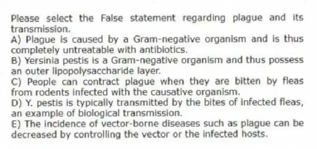 Please select the False statement regarding plague and its transmission.
A) Plague is caused by a Gram-negative organism and is thus completely untreatable with antibiotics.
B) Yersinia pestis is a Gram-negative organism and thus possess an outer lipopolysaccharide layer.
C) People can contract plague when they are bitten by fleas from rodents infected with the causative organism.
D) Y. pestis is typically transmitted by the bites of infected fleas, an example of biological transmission.
E) The incidence of vector-borne diseases such as plague can be decreased by controlling the vector or the infected hosts.