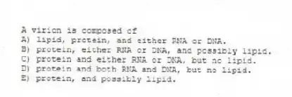 A virion is composed of
A) lipid, protein, and either RNA or DNA.
B) protein, either RNA or DNA, and possibly lipid.
C) protein and either RNA or DNA, but no lipid.
D) protein and both RNA and DNA, but no lipid.
E) protein, and possibly lipid.