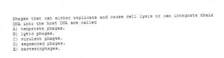 Phages that can either replicate and cause cell lysis or can integrate their DNA into the host DNA are called
A) temperate phages.
B) lytic phages.
C) virulent phages.
D) segmented phages.
E) bacteriophages.