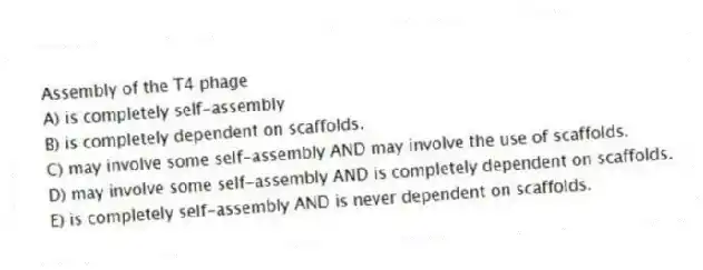 Assembly of the T4 phage
A) is completely self-assembly
B) is completely dependent on scaffolds.
C) may involve some self-assembly AND may involve the use of scaffolds.
D) may involve some self-assembly AND is completely dependent on scaffolds.
E) is completely self-assembly AND is never dependent on scaffolds.