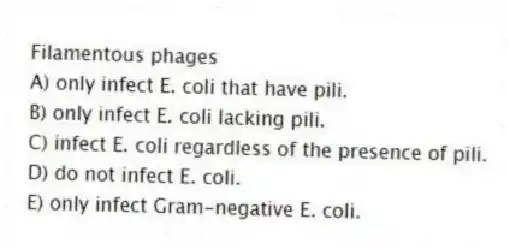 Filamentous phages
A) only infect E. coli that have pili.
B) only infect E. coli lacking pili.
C) infect E. coli regardless of the presence of pili.
D) do not infect E. coli.
E) only infect Gram-negative E. coli.