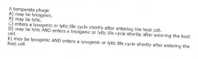 A temperate phage
A) may be lysogenic.
B) may be lytic.
C) enters a lysogenic or lytic life cycle shortly after entering the host cell.
D) may be lytic AND enters a lysogenic or lytic life cycle shortly after entering the host cell.
E) may be lysogenic AND enters a lysogenic or lytic life cycle shortly after entering the host cell.