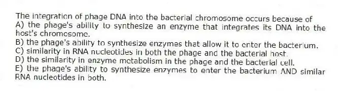 The integration of phage DNA into the bacterial chromosome occurs because of
A) the phage's ability to synthesize an enzyme that integrates its DNA into the host's chromosome.
B) the phage's ability to synthesize enzymes that allow it to enter the bacterium.
C) similarity in RNA nucleotides in both the phage and the bacterial host.
D) the similarity in enzyme metabolism in the phage and the bacterial cell.
E) the phage's ability to synthesize enzymes to enter the bacterium AND similar RNA nucleotides in both.
