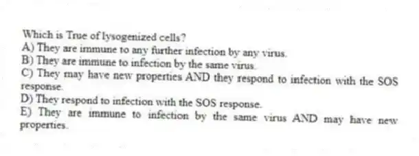 Which is True of lysogenized cells?
A) They are immune to any further infection by any virus.
B) They are immune to infection by the same virus.
C) They may have new properties AND they respond to infection with the SOS response.
D) They respond to infection with the SOS response.
E) They are immune to infection by the same virus AND may have new properties.