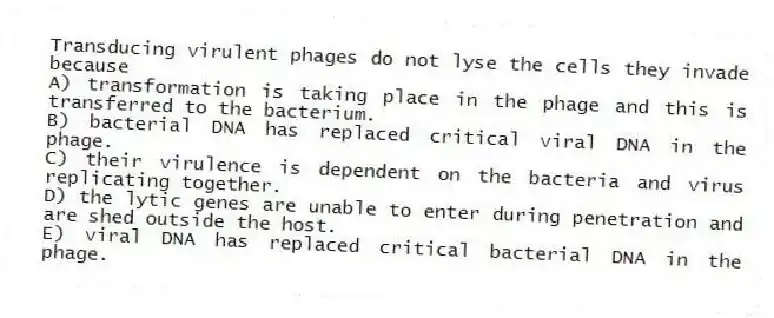 Transducing virulent phages do not lyse the cells they invade because
A) transformation is taking place in the phage and this is transferred to the bacterium.
B) bacterial DNA has replaced critical viral DNA in the phage.
C) their virulence is dependent on the bacteria and virus replicating together.
D) the lytic genes are unable to enter during penetration and are shed outside the host.
E) viral DNA has replaced critical bacterial DNA in the phage.