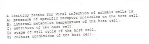 A limiting factor for viral infection of animals cells is
A) presence of specific receptor molecules on the host cell.
B) internal metabolic temperature of the host cell.
C) nutrition of the host cell.
D) stage of cell cycle of the host cell.
E) culture conditions of the host cell.