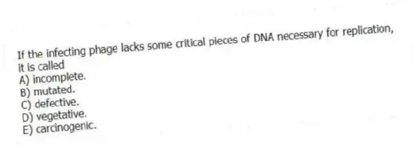 If the infecting phage lacks some critical pieces of DNA necessary for replication, it is called
A) incomplete.
B) mutated.
C) defective.
D) vegetative.
E) carcinogenic.