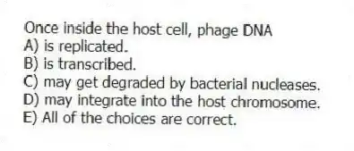 Once inside the host cell, phage DNA
A) is replicated.
B) is transcribed.
C) may get degraded by bacterial nucleases.
D) may integrate into the host chromosome.
E) All of the choices are correct.