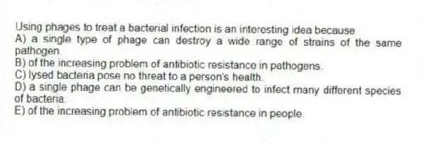 Using phages to treat a bacterial infection is an interesting idea because
A) a single type of phage can destroy a wide range of strains of the same pathogen.
B) of the increasing problem of antibiotic resistance in pathogens.
C) lysed bacteria pose no threat to a person's health.
D) a single phage can be genetically engineered to infect many different species of bacteria.
E) of the increasing problem of antibiotic resistance in people.