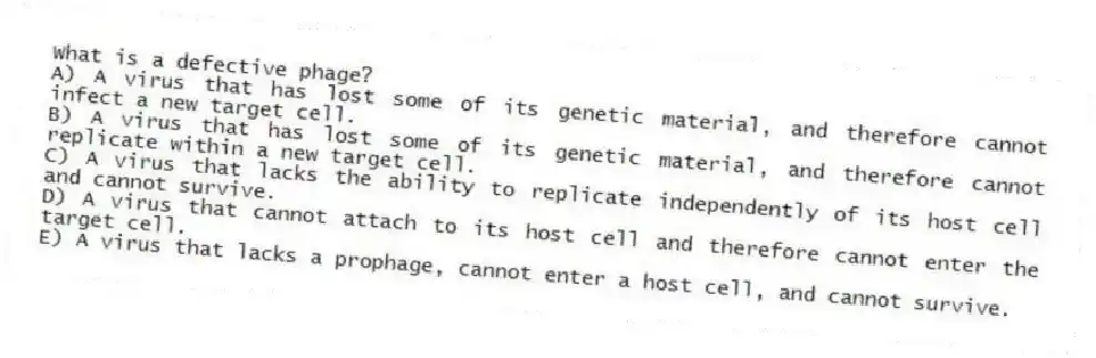 What is a defective phage?
A) A virus that has lost some of its genetic material, and therefore cannot infect a new target cell.
B) A virus that has lost some of its genetic material, and therefore cannot replicate within a new target cell.
C) A virus that lacks the ability to replicate independently of its host cell and cannot survive.
D) A virus that cannot attach to its host cell and therefore cannot enter the target cell.
E) A virus that lacks a prophage, cannot enter a host cell, and cannot survive.