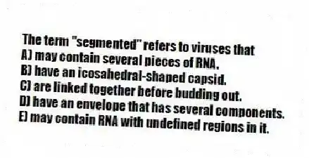 The term "segmented" refers to viruses that
A) may contain several pieces of RNA.
B) have an icosahedral-shaped capsid.
C) are linked together before budding out.
D) have an envelope that has several components.
E) may contain RNA with undefined regions in it.