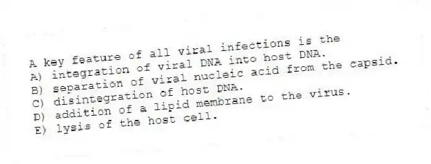 A key feature of all viral infections is the
A) integration of viral DNA into host DNA.
B) separation of viral nucleic acid from the capsid.
C) disintegration of host DNA.
D) addition of a lipid membrane to the virus.
E) lysis of the host cell.