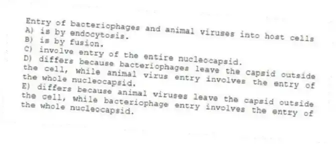 Entry of bacteriophages and animal viruses into host cells
A) is by endocytosis.
B) is by fusion.
C) involve entry of the entire nucleocapsid.
D) differs because bacteriophages leave the capsid outside the cell, while animal virus entry involves the entry of the whole nucleocapsid.
E) differs because animal viruses leave the capsid outside the cell, while bacteriophage entry involves the entry of the whole nucleocapsid.