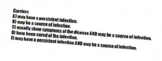 Carriers
A) may have a persistent infection.
B) may be a source of infection.
C) usually show symptoms of the disease AND may be a source of infection.
D) have been cured of the infection.
E) may have a persistent infection AND may be a source of infection.