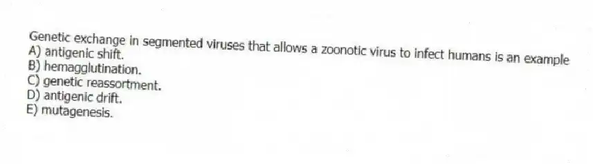 Genetic exchange in segmented viruses that allows a zoonotic virus to infect humans is an example
A) antigenic shift.
B) hemagglutination.
C) genetic reassortment.
D) antigenic drift.
E) mutagenesis.