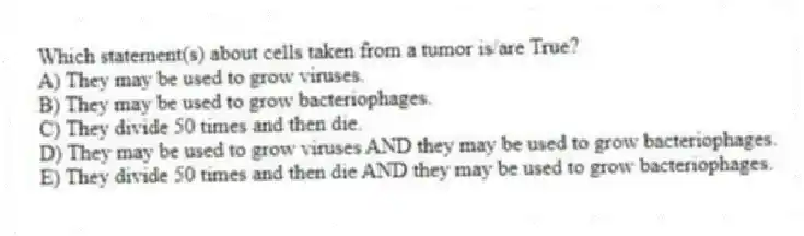 Which statement(s) about cells taken from a tumor is/are True?
A) They may be used to grow viruses.
B) They may be used to grow bacteriophages.
C) They divide 50 times and then die.
D) They may be used to grow viruses AND they may be used to grow bacteriophages.
E) They divide 50 times and then die AND they may be used to grow bacteriophages.