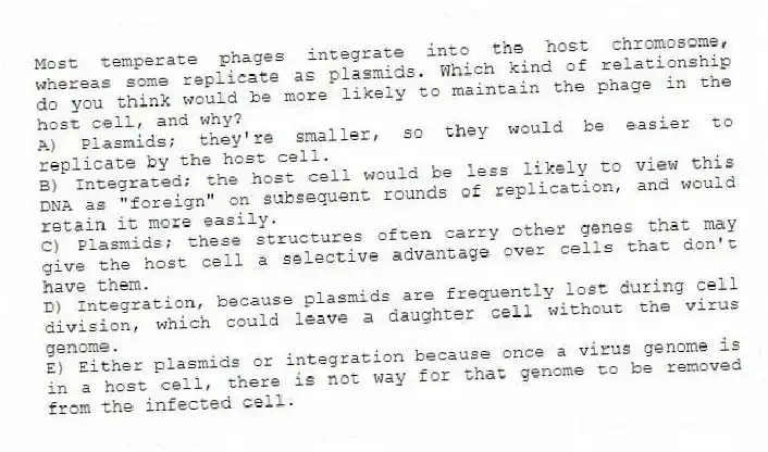 Most temperate phages integrate into the host chromosome, whereas some replicate as plasmids. Which kind of relationship do you think would be more likely to maintain the phage in the host cell, and why?
A) Plasmids; they're smaller, so they would be easier to replicate by the host cell.
B) Integrated; the host cell would be less likely to view this DNA as "foreign" on subsequent rounds of replication, and would retain it more easily.
C) Plasmids; these structures often carry other genes that may give the host cell a selective advantage over cells that don't have them.
D) Integration, because plasmids are frequently lost during cell division, which could leave a daughter cell without the virus genome.
E) Either plasmids or integration because once a virus genome is in a host cell, there is not way for that genome to be removed from the infected cell.