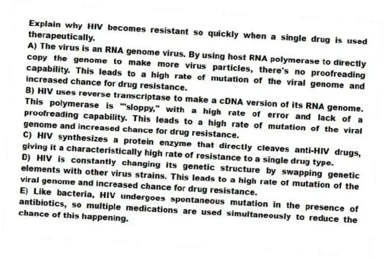 Explain why HIV becomes resistant so quickly when a single drug is used therapeutically.
A) The virus is an RNA genome virus. By using host RNA polymerase to directly copy the genome to make more virus particles, there's no proofreading capability. This leads to a high rate of mutation of the viral genome and increased chance for drug resistance.
B) HIV uses reverse transcriptase to make a cDNA version of its RNA genome. This polymerase is "'sloppy," with a high rate of error and lack of a proofreading capability. This leads to a high rate of mutation of the viral genome and increased chance for drug resistance.
C) HIV synthesizes a protein enzyme that directly cleaves anti-HIV drugs, giving it a characteristically high rate of resistance to a single drug type.
D) HIV is constantly changing its genetic structure by swapping genetic elements with other virus strains. This leads to a high rate of mutation of the viral genome and increased chance for drug resistance.
E) Like bacteria, HIV undergoes spontaneous mutation in the presence of antibiotics, so multiple medications are used simultaneously to reduce the chance of this happening.