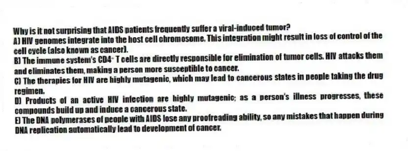 Why is it not surprising that AIDS patients frequently suffer a viral-induced tumor?
A) HIV genomes integrate into the host cell chromosome. This integration might result in loss of control of the cell cycle (also known as cancer).
B) The immune system's CD4⁺ T cells are directly responsible for elimination of tumor cells. HIV attacks them and eliminates them, making a person more susceptible to cancer.
C) The therapies for HIV are highly mutagenic, which may lead to cancerous states in people taking the drug regimen.
D) Products of an active HIV infection are highly mutagenic; as a person's illness progresses, these compounds build up and induce a cancerous state.
E) The DNA polymerases of people with AIDS lose any proofreading ability, so any mistakes that happen during DNA replication automatically lead to development of cancer.