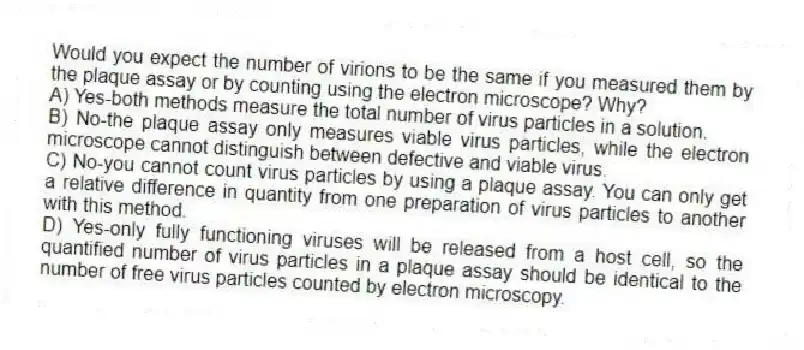 Would you expect the number of virions to be the same if you measured them by the plaque assay or by counting using the electron microscope? Why?
A) Yes-both methods measure the total number of virus particles in a solution.
B) No-the plaque assay only measures viable virus particles, while the electron microscope cannot distinguish between defective and viable virus.
C) No-you cannot count virus particles by using a plaque assay. You can only get a relative difference in quantity from one preparation of virus particles to another with this method.
D) Yes-only fully functioning viruses will be released from a host cell, so the quantified number of virus particles in a plaque assay should be identical to the number of free virus particles counted by electron microscopy.