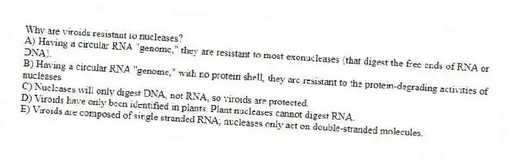 Why are viroids resistant to nucleases?
A) Having a circular RNA "genome," they are resistant to most exonucleases (that digest the free ends of RNA or DNA).
B) Having a circular RNA "genome," with no protein shell, they are resistant to the protein-degrading activities of nucleases.
C) Nucleases will only digest DNA, not RNA, so viroids are protected.
D) Viroids have only been identified in plants. Plant nucleases cannot digest RNA.
E) Viroids are composed of single stranded RNA; nucleases only act on double-stranded molecules.