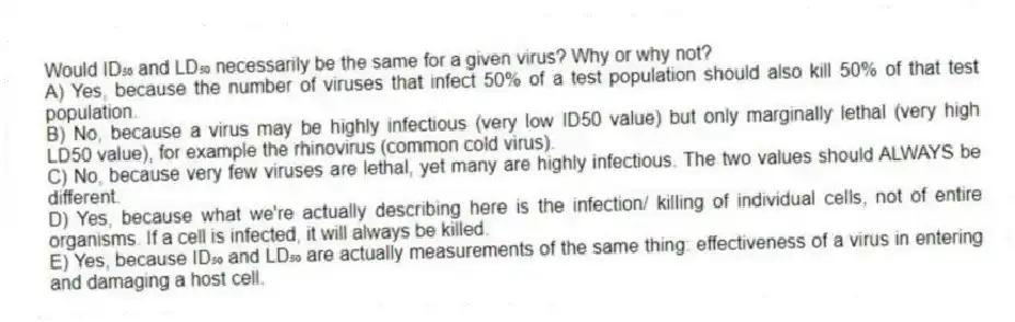 Would ID₅₀ and LD₅₀ necessarily be the same for a given virus? Why or why not?
A) Yes, because the number of viruses that infect 50% of a test population should also kill 50% of that test population.
B) No, because a virus may be highly infectious (very low ID50 value) but only marginally lethal (very high LD50 value), for example the rhinovirus (common cold virus).
C) No, because very few viruses are lethal, yet many are highly infectious. The two values should ALWAYS be different.
D) Yes, because what we're actually describing here is the infection/ killing of individual cells, not of entire organisms. If a cell is infected, it will always be killed.
E) Yes, because ID₅₀ and LD₅₀ are actually measurements of the same thing: effectiveness of a virus in entering and damaging a host cell.