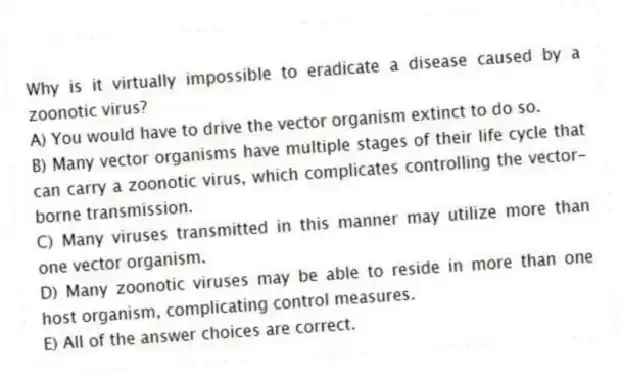 Why is it virtually impossible to eradicate a disease caused by a zoonotic virus?
A) You would have to drive the vector organism extinct to do so.
B) Many vector organisms have multiple stages of their life cycle that can carry a zoonotic virus, which complicates controlling the vector-borne transmission.
C) Many viruses transmitted in this manner may utilize more than one vector organism.
D) Many zoonotic viruses may be able to reside in more than one host organism, complicating control measures.
E) All of the answer choices are correct.