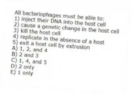 All bacteriophages must be able to:
1) inject their DNA into the host cell
2) cause a genetic change in the host cell
3) kill the host cell
4) replicate in the absence of a host
5) exit a host cell by extrusion
A) 1, 2, and 4
B) 2 and 3
C) 1, 4, and 5
D) 2 only
E) 1 only