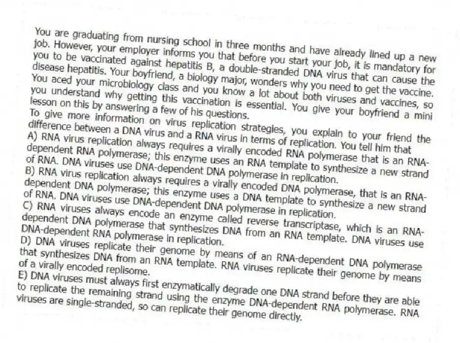 You are graduating from nursing school in three months and have already lined up a new job. However, your employer informs you that before you start your job, it is mandatory for you to be vaccinated against hepatitis B, a double-stranded DNA virus that can cause the disease hepatitis. Your boyfriend, a biology major, wonders why you need to get the vaccine. You aced your microbiology class and you know a lot about both viruses and vaccines, so you understand why getting this vaccination is essential. You give your boyfriend a mini lesson on this by answering a few of his questions.
-To give more information on virus replication strategies, you explain to your friend the difference between a DNA virus and a RNA virus in terms of replication. You tell him that
A) RNA virus replication always requires a virally encoded RNA polymerase that is an RNA-dependent RNA polymerase; this enzyme uses an RNA template to synthesize a new strand of RNA. DNA viruses use DNA-dependent DNA polymerase in replication.
B) RNA virus replication always requires a virally encoded DNA polymerase, that is an RNA-dependent DNA polymerase; this enzyme uses a DNA template to synthesize a new strand of RNA. DNA viruses use DNA-dependent DNA polymerase in replication.
C) RNA viruses always encode an enzyme called reverse transcriptase, which is an RNA-dependent DNA polymerase that synthesizes DNA from an RNA template. DNA viruses use DNA-dependent RNA polymerase in replication.
D) DNA viruses replicate their genome by means of an RNA-dependent DNA polymerase that synthesizes DNA from an RNA template. RNA viruses replicate their genome by means of a virally encoded replisome.
E) DNA viruses must always first enzymatically degrade one DNA strand before they are able to replicate the remaining strand using the enzyme DNA-dependent RNA polymerase. RNA viruses are single-stranded, so can replicate their genome directly.