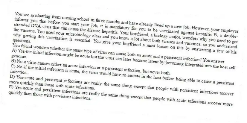 You are graduating from nursing school in three months and have already lined up a new job. However, your employer informs you that before you start your job, it is mandatory for you to be vaccinated against hepatitis B, a double-stranded DNA virus that can cause the disease hepatitis. Your boyfriend, a biology major, wonders why you need to get the vaccine. You aced your microbiology class and you know a lot about both viruses and vaccines, so you understand why getting this vaccination is essential. You give your boyfriend a mini lesson on this by answering a few of his questions.
-You friend wonders whether the same type of virus can cause both an acute and a persistent infection? You answer
A) Yes-the initial infection might be acute but the virus can later become latent by becoming integrated into the host cell genome.
B) No-a virus causes either an acute infection or a persistent infection, but never both.
C) No-if the initial infection is acute, the virus would have to mutate in the host before being able to cause a persistent infection.
D) Yes-acute and persistent infections are really the same thing except that people with persistent infections recover more quickly than those with acute infections.
E) Yes-acute and persistent infections are really the same thing except that people with acute infections recover more quickly than those with persistent infections.