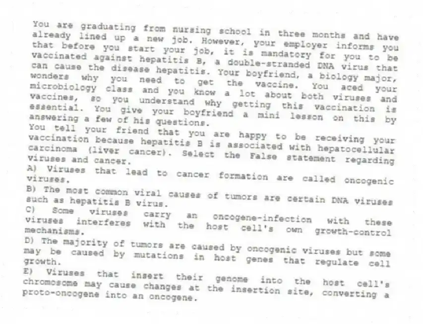 You are graduating from nursing school in three months and have already lined up a new job. However, your employer informs you that before you start your job, it is mandatory for you to be vaccinated against hepatitis B, a double-stranded DNA virus that can cause the disease hepatitis. Your boyfriend, a biology major, wonders why you need to get the vaccine. You aced your microbiology class and you know a lot about both viruses and vaccines, so you understand why getting this vaccination is essential. You give your boyfriend a mini lesson on this by answering a few of his questions.
-You tell your friend that you are happy to be receiving your vaccination because hepatitis B is associated with hepatocellular carcinoma (liver cancer). Select the False statement regarding viruses and cancer.
A) Viruses that lead to cancer formation are called oncogenic viruses.
B) The most common viral causes of tumors are certain DNA viruses such as hepatitis B virus.
C) Some viruses carry an oncogene-infection with these viruses interferes with the host cell's own growth-control mechanisms.
D) The majority of tumors are caused by oncogenic viruses but some may be caused by mutations in host genes that regulate cell growth.
E) Viruses that insert their genome into the host cell's chromosome may cause changes at the insertion site, converting a proto-oncogene into an oncogene.