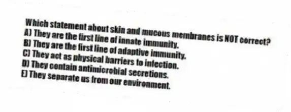 Which statement about skin and mucous membranes is NOT correct?
A) They are the first line of innate immunity.
B) They are the first line of adaptive immunity.
C) They act as physical barriers to infection.
D) They contain antimicrobial secretions.
E) They separate us from our environment.