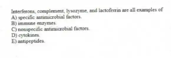 Interferons, complement, lysozyme, and lactoferrin are all examples of
A) specific antimicrobial factors.
B) immune enzymes.
C) nonspecific antimicrobial factors.
D) cytokines.
E) antipeptides.