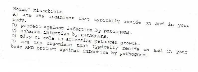 Normal microbiota
A) are the organisms that typically reside on and in your body.
B) protect against infection by pathogens.
C) enhance infection by pathogens.
D) play no role in affecting pathogen growth.
E) are the organisms that typically reside on and in your body AND protect against infection by pathogens.