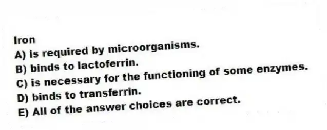 Iron
A) is required by microorganisms.
B) binds to lactoferrin.
C) is necessary for the functioning of some enzymes.
D) binds to transferrin.
E) All of the answer choices are correct.