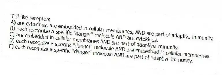 Toll-like receptors
A) are cytokines, are embedded in cellular membranes, AND are part of adaptive immunity.
B) each recognize a specific "danger" molecule AND are cytokines.
C) are embedded in cellular membranes AND are part of adaptive immunity.
D) each recognize a specific "danger" molecule AND are embedded in cellular membranes.
E) each recognize a specific "danger" molecule AND are part of adaptive immunity.