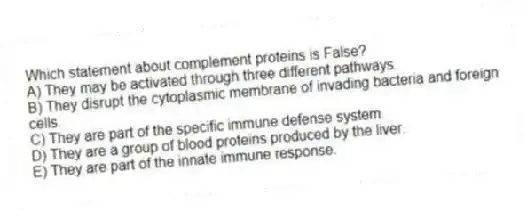 Which statement about complement proteins is False?
A) They may be activated through three different pathways.
B) They disrupt the cytoplasmic membrane of invading bacteria and foreign cells.
C) They are part of the specific immune defense system.
D) They are a group of blood proteins produced by the liver.
E) They are part of the innate immune response.
